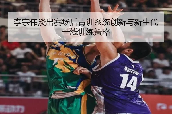 李宗伟淡出赛场后青训系统创新与新生代一线训练策略